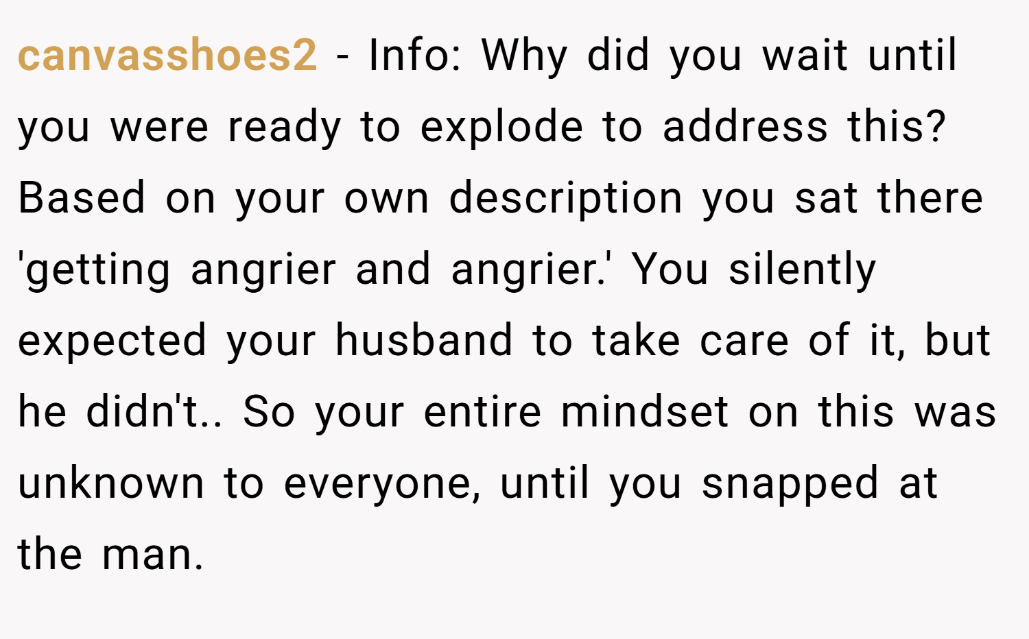 canvasshoes2 − Info: Why did you wait until you were ready to explode to address this? Based on your own description you sat there 'getting angrier and angrier.' You silently expected your husband to take care of it, but he didn't.. So your entire mindset on this was unknown to everyone, until you snapped at the man.