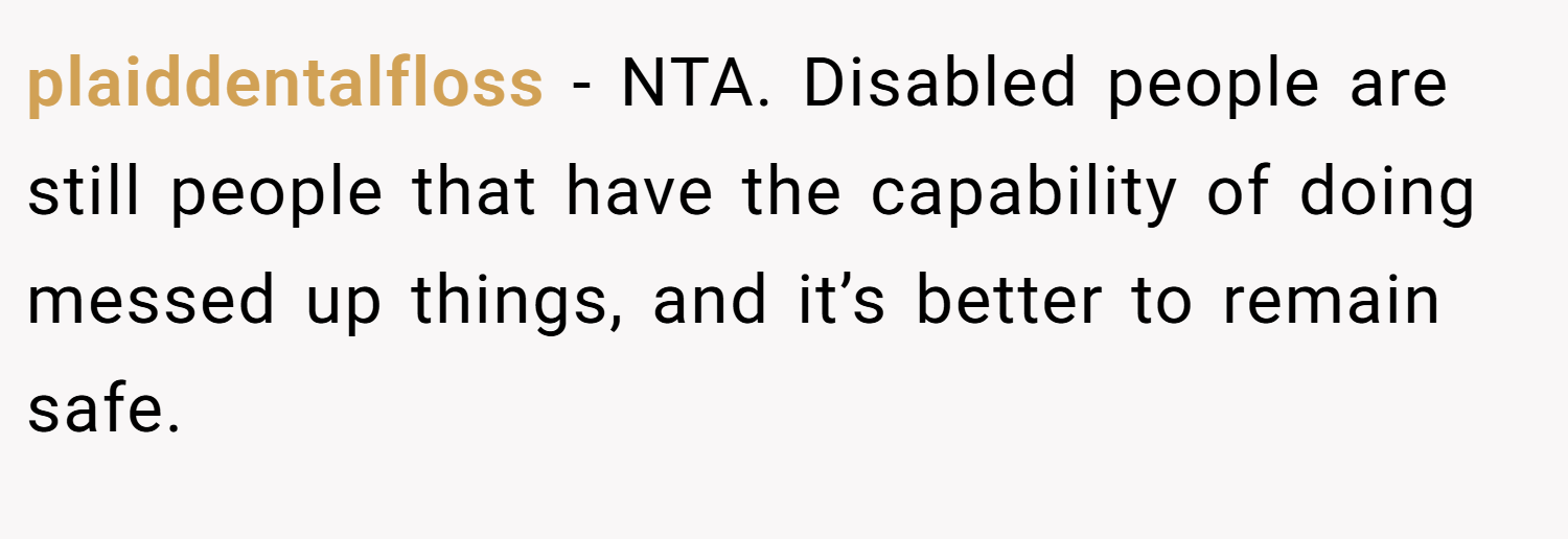 plaiddentalfloss − NTA. Disabled people are still people that have the capability of doing messed up things, and it’s better to remain safe.