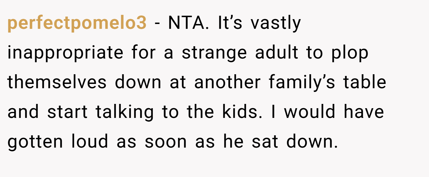 perfectpomelo3 − NTA. It’s vastly inappropriate for a strange adult to plop themselves down at another family’s table and start talking to the kids. I would have gotten loud as soon as he sat down.