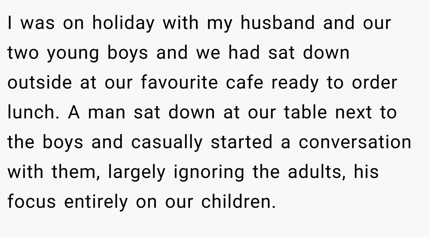 I was on holiday with my husband and our two young boys and we had sat down outside at our favourite cafe ready to order lunch. A man sat down at our table next to the boys and casually started a conversation with them, largely ignoring the adults, his focus entirely on our children.
