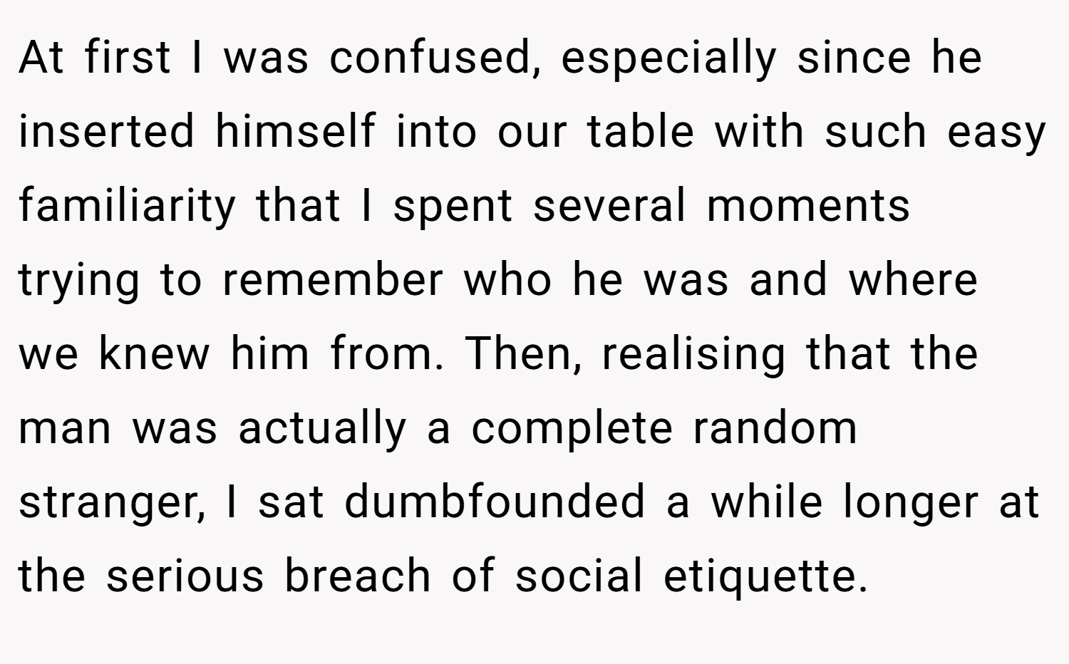 At first I was confused, especially since he inserted himself into our table with such easy familiarity that I spent several moments trying to remember who he was and where we knew him from. Then, realising that the man was actually a complete random stranger, I sat dumbfounded a while longer at the serious breach of social etiquette.