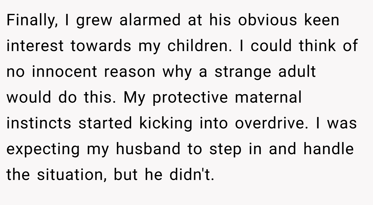 Finally, I grew alarmed at his obvious keen interest towards my children. I could think of no innocent reason why a strange adult would do this. My protective maternal instincts started kicking into overdrive. I was expecting my husband to step in and handle the situation, but he didn't.