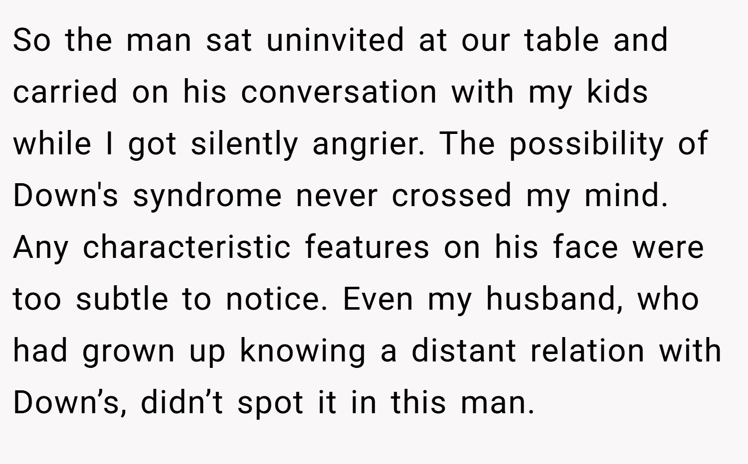 So the man sat uninvited at our table and carried on his conversation with my kids while I got silently angrier. The possibility of Down's syndrome never crossed my mind. Any characteristic features on his face were too subtle to notice. Even my husband, who had grown up knowing a distant relation with Down’s, didn’t spot it in this man.