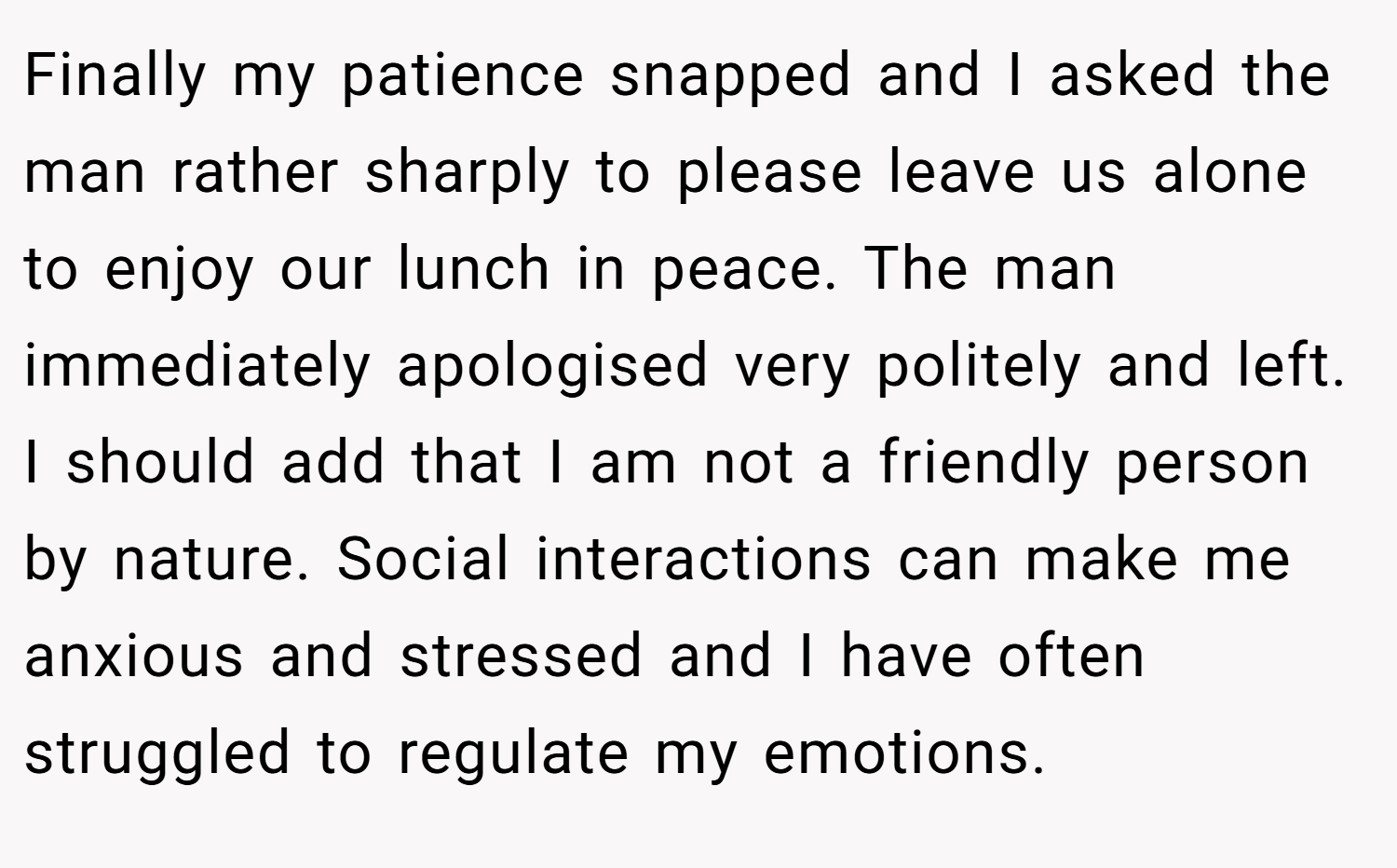 Finally my patience snapped and I asked the man rather sharply to please leave us alone to enjoy our lunch in peace. The man immediately apologised very politely and left. I should add that I am not a friendly person by nature. Social interactions can make me anxious and stressed and I have often struggled to regulate my emotions.
