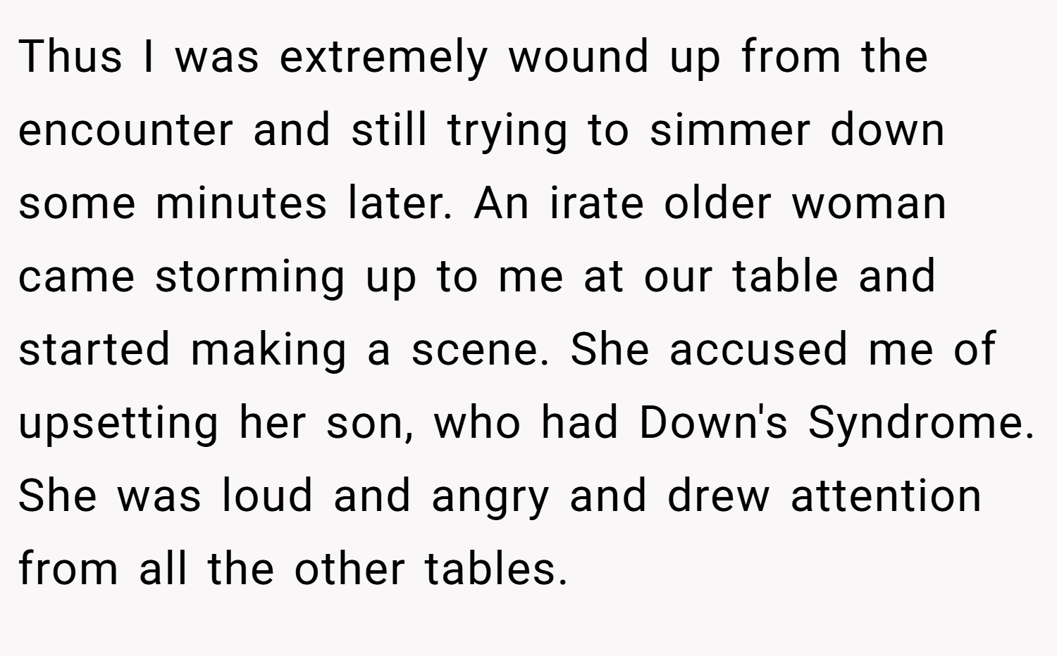Thus I was extremely wound up from the encounter and still trying to simmer down some minutes later. An irate older woman came storming up to me at our table and started making a scene. She accused me of upsetting her son, who had Down's Syndrome. She was loud and angry and drew attention from all the other tables.