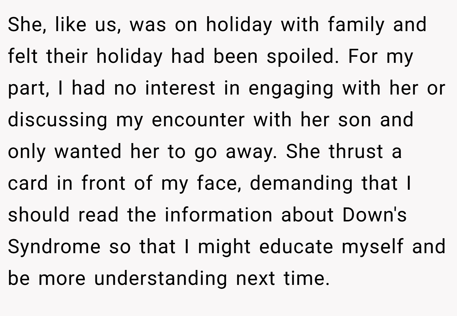 She, like us, was on holiday with family and felt their holiday had been spoiled. For my part, I had no interest in engaging with her or discussing my encounter with her son and only wanted her to go away. She thrust a card in front of my face, demanding that I should read the information about Down's Syndrome so that I might educate myself and be more understanding next time.