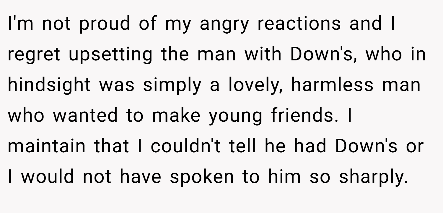 I'm not proud of my angry reactions and I regret upsetting the man with Down's, who in hindsight was simply a lovely, harmless man who wanted to make young friends. I maintain that I couldn't tell he had Down's or I would not have spoken to him so sharply.