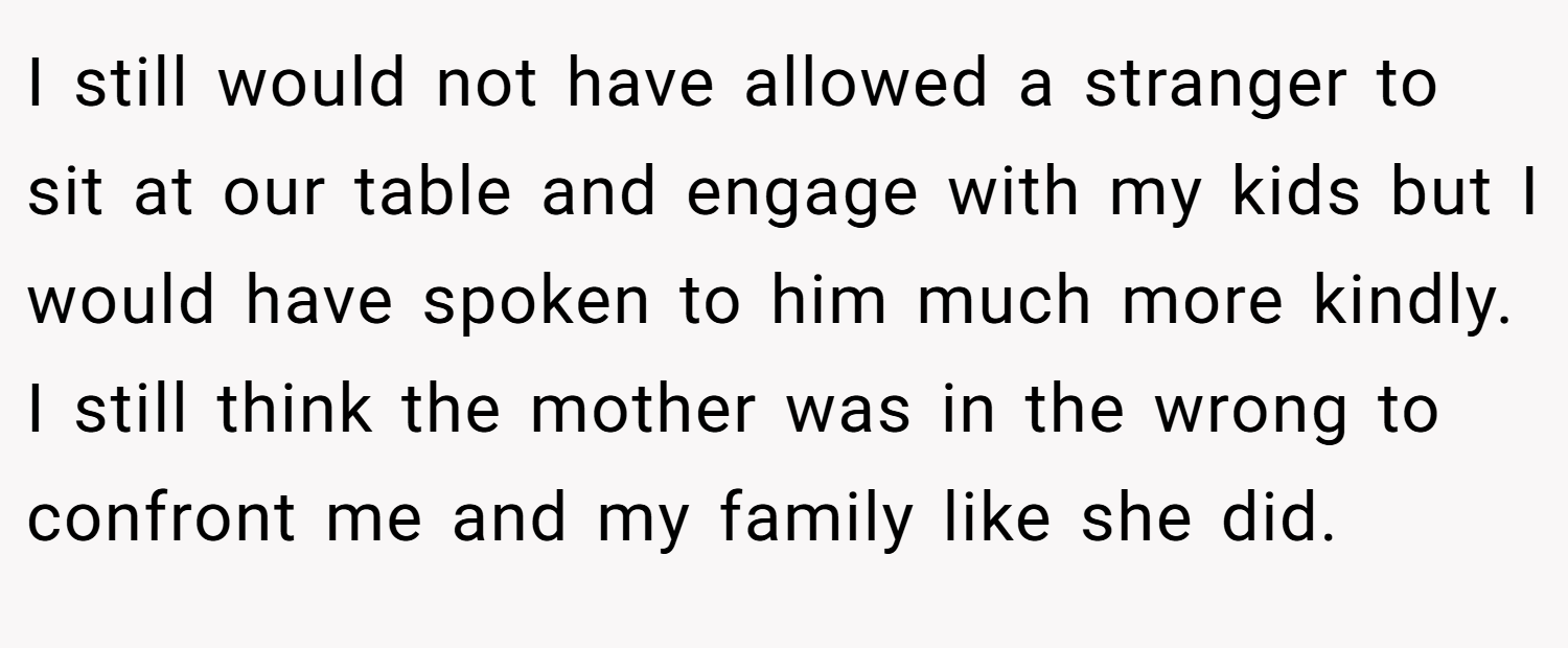 I still would not have allowed a stranger to sit at our table and engage with my kids but I would have spoken to him much more kindly. I still think the mother was in the wrong to confront me and my family like she did.