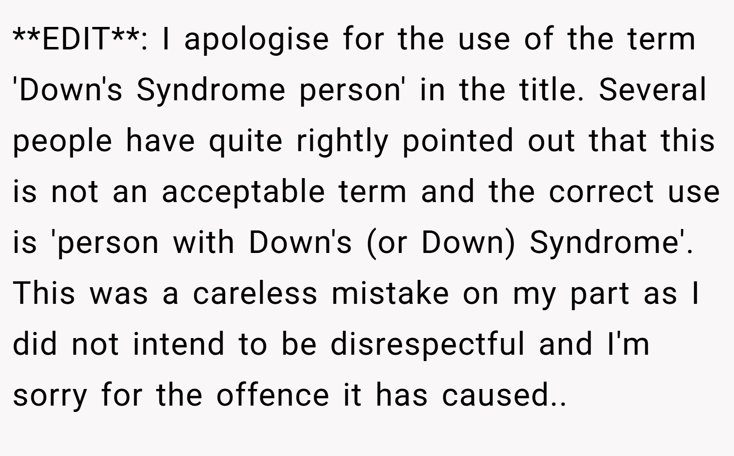 **EDIT**: I apologise for the use of the term 'Down's Syndrome person' in the title. Several people have quite rightly pointed out that this is not an acceptable term and the correct use is 'person with Down's (or Down) Syndrome'. This was a careless mistake on my part as I did not intend to be disrespectful and I'm sorry for the offence it has caused.. ​