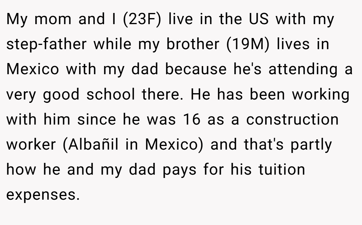 My mom and I (23F) live in the US with my step-father while my brother (19M) lives in Mexico with my dad because he's attending a very good school there. He has been working with him since he was 16 as a construction worker (Albañil in Mexico) and that's partly how he and my dad pays for his tuition expenses.