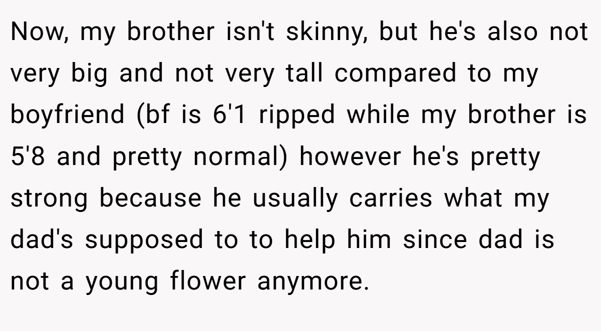 Now, my brother isn't skinny, but he's also not very big and not very tall compared to my boyfriend (bf is 6'1 ripped while my brother is 5'8 and pretty normal) however he's pretty strong because he usually carries what my dad's supposed to to help him since dad is not a young flower anymore.