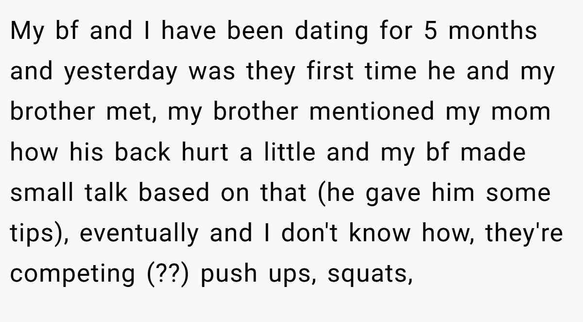 My bf and I have been dating for 5 months and yesterday was they first time he and my brother met, my brother mentioned my mom how his back hurt a little and my bf made small talk based on that (he gave him some tips), eventually and I don't know how, they're competing (??) push ups, squats,