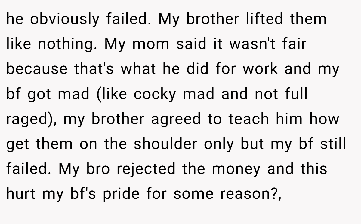 he obviously failed. My brother lifted them like nothing. My mom said it wasn't fair because that's what he did for work and my bf got mad (like cocky mad and not full raged), my brother agreed to teach him how get them on the shoulder only but my bf still failed. My bro rejected the money and this hurt my bf's pride for some reason?,