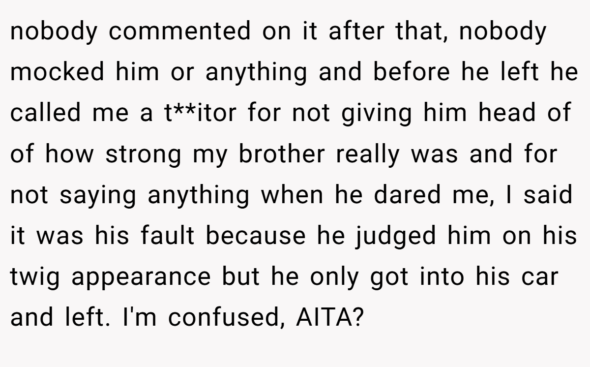 nobody commented on it after that, nobody mocked him or anything and before he left he called me a t**itor for not giving him head of of how strong my brother really was and for not saying anything when he dared me, I said it was his fault because he judged him on his twig appearance but he only got into his car and left. I'm confused, AITA?