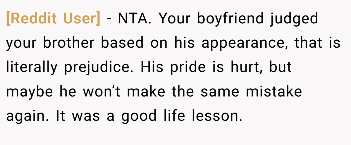 [Reddit User] - NTA. Your boyfriend judged your brother based on his appearance, that is literally prejudice. His pride is hurt, but maybe he won’t make the same mistake again. It was a good life lesson.
