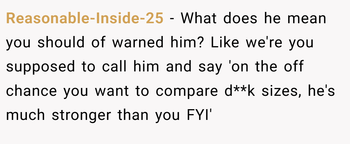 Reasonable-Inside-25 - What does he mean you should of warned him? Like we're you supposed to call him and say 'on the off chance you want to compare d**k sizes, he's much stronger than you FYI'