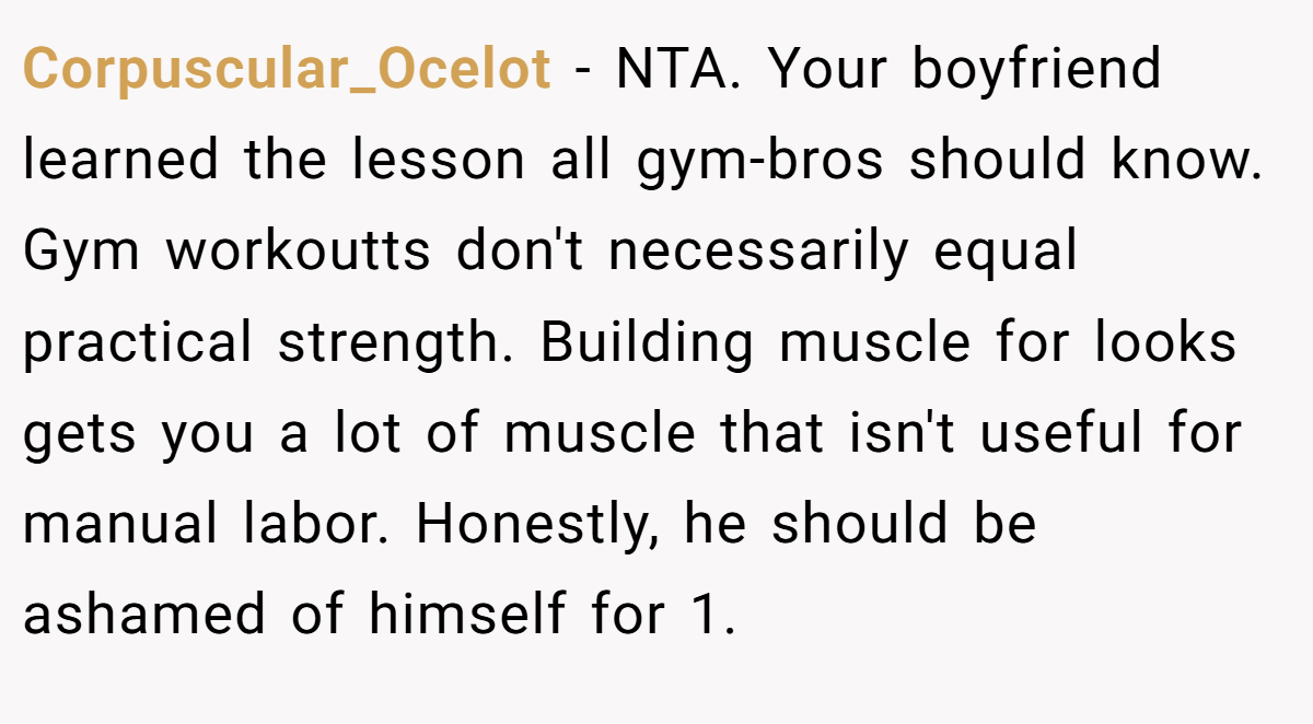 Corpuscular_Ocelot - NTA. Your boyfriend learned the lesson all gym-bros should know. Gym workoutts don't necessarily equal practical strength. Building muscle for looks gets you a lot of muscle that isn't useful for manual labor. Honestly, he should be ashamed of himself for 1.