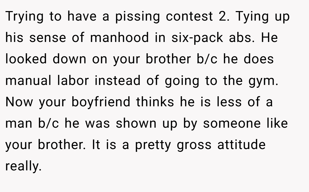 Trying to have a pissing contest 2. Tying up his sense of manhood in six-pack abs. He looked down on your brother b/c he does manual labor instead of going to the gym. Now your boyfriend thinks he is less of a man b/c he was shown up by someone like your brother. It is a pretty gross attitude really.