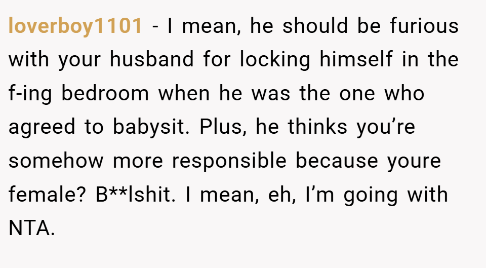 loverboy1101 − I mean, he should be furious with your husband for locking himself in the f-ing bedroom when he was the one who agreed to babysit. Plus, he thinks you’re somehow more responsible because youre female? B**lshit. I mean, eh, I’m going with NTA.