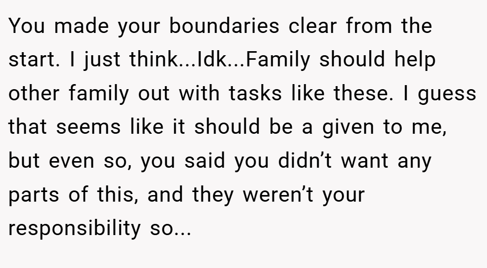 You made your boundaries clear from the start. I just think...Idk...Family should help other family out with tasks like these. I guess that seems like it should be a given to me, but even so, you said you didn’t want any parts of this, and they weren’t your responsibility so...