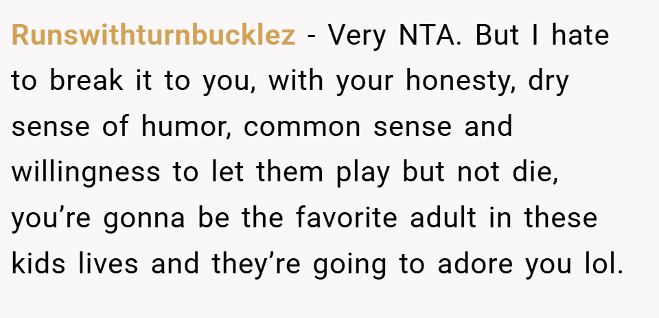 Runswithturnbucklez − Very NTA. But I hate to break it to you, with your honesty, dry sense of humor, common sense and willingness to let them play but not die, you’re gonna be the favorite adult in these kids lives and they’re going to adore you lol.