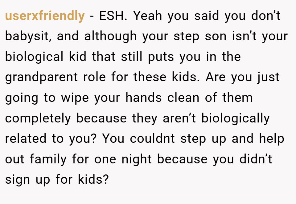 userxfriendly − ESH. Yeah you said you don’t babysit, and although your step son isn’t your biological kid that still puts you in the grandparent role for these kids. Are you just going to wipe your hands clean of them completely because they aren’t biologically related to you? You couldnt step up and help out family for one night because you didn’t sign up for kids?