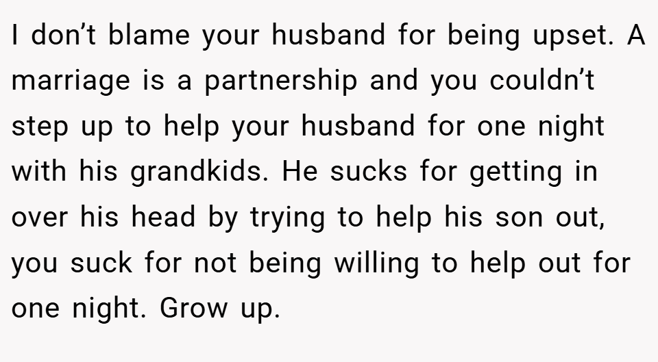 I don’t blame your husband for being upset. A marriage is a partnership and you couldn’t step up to help your husband for one night with his grandkids. He sucks for getting in over his head by trying to help his son out, you suck for not being willing to help out for one night. Grow up.