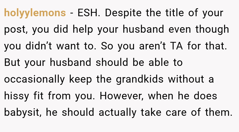 holyylemons − ESH. Despite the title of your post, you did help your husband even though you didn’t want to. So you aren’t TA for that. But your husband should be able to occasionally keep the grandkids without a hissy fit from you. However, when he does babysit, he should actually take care of them.