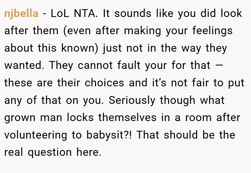 njbella − LoL NTA. It sounds like you did look after them (even after making your feelings about this known) just not in the way they wanted. They cannot fault your for that — these are their choices and it’s not fair to put any of that on you. Seriously though what grown man locks themselves in a room after volunteering to babysit?! That should be the real question here.