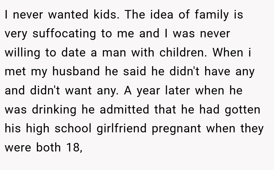 I never wanted kids. The idea of family is very suffocating to me and I was never willing to date a man with children. When i met my husband he said he didn't have any and didn't want any. A year later when he was drinking he admitted that he had gotten his high school girlfriend pregnant when they were both 18,