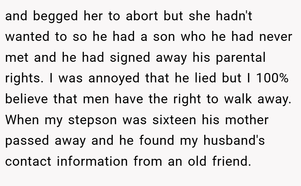 and begged her to abort but she hadn't wanted to so he had a son who he had never met and he had signed away his parental rights. I was annoyed that he lied but I 100% believe that men have the right to walk away. When my stepson was sixteen his mother passed away and he found my husband's contact information from an old friend.