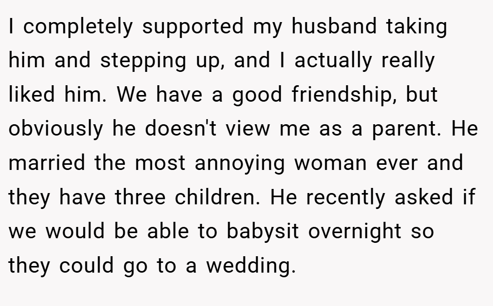 I completely supported my husband taking him and stepping up, and I actually really liked him. We have a good friendship, but obviously he doesn't view me as a parent. He married the most annoying woman ever and they have three children. He recently asked if we would be able to babysit overnight so they could go to a wedding.