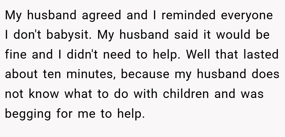 My husband agreed and I reminded everyone I don't babysit. My husband said it would be fine and I didn't need to help. Well that lasted about ten minutes, because my husband does not know what to do with children and was begging for me to help.