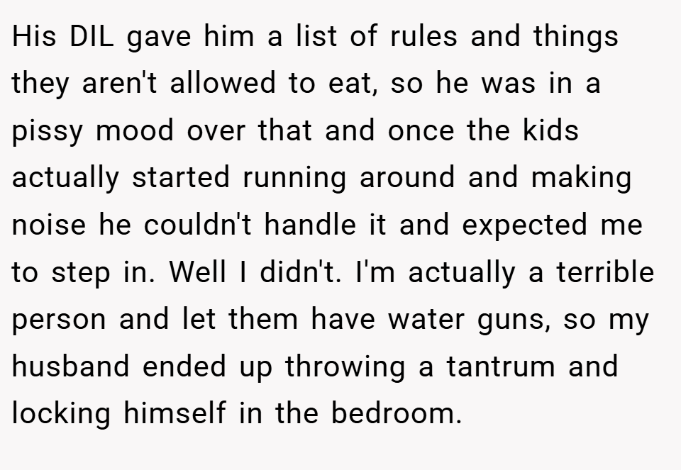 His DIL gave him a list of rules and things they aren't allowed to eat, so he was in a pissy mood over that and once the kids actually started running around and making noise he couldn't handle it and expected me to step in. Well I didn't. I'm actually a terrible person and let them have water guns, so my husband ended up throwing a tantrum and locking himself in the bedroom.