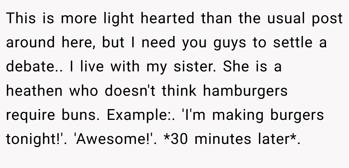 This is more light hearted than the usual post around here, but I need you guys to settle a debate.. I live with my sister. She is a heathen who doesn't think hamburgers require buns. Example:. 'I'm making burgers tonight!'. 'Awesome!'. *30 minutes later*.