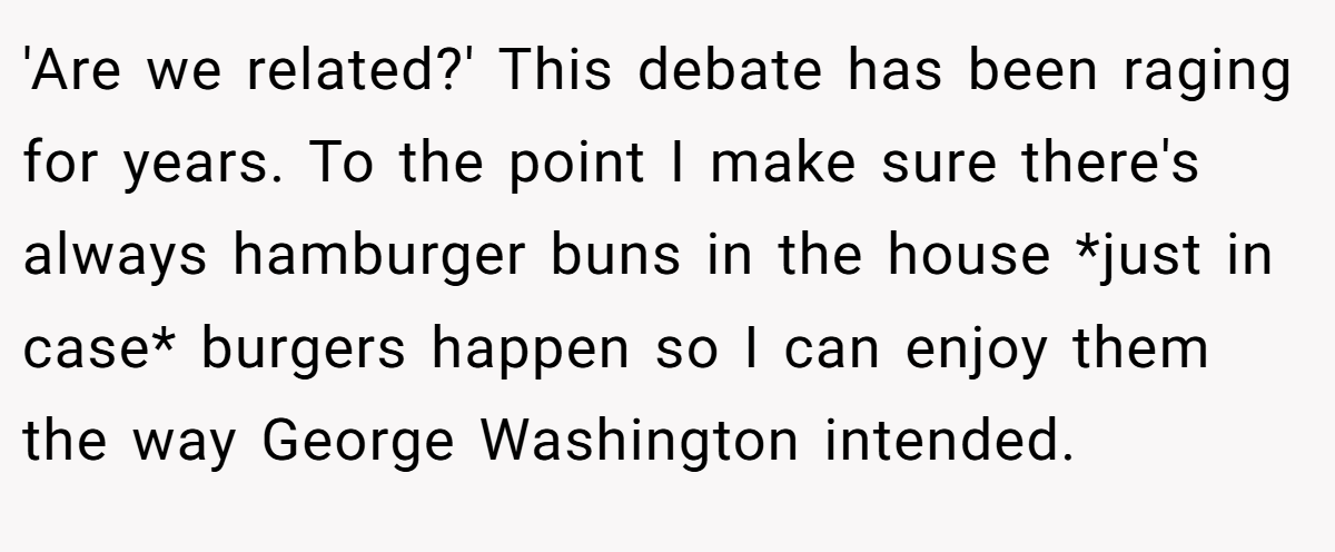 'Are we related?' This debate has been raging for years. To the point I make sure there's always hamburger buns in the house *just in case* burgers happen so I can enjoy them the way George Washington intended.