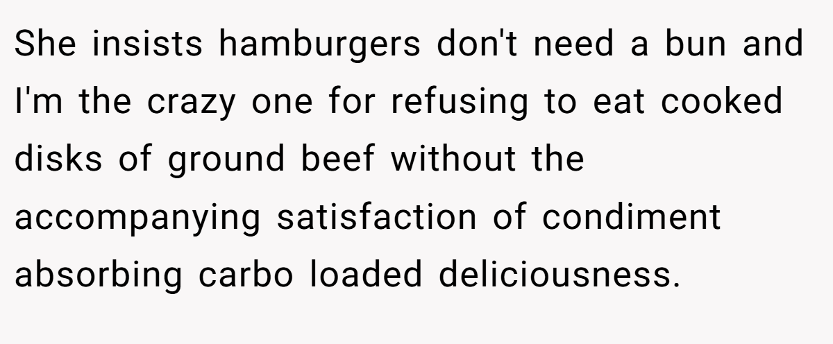She insists hamburgers don't need a bun and I'm the crazy one for refusing to eat cooked disks of ground beef without the accompanying satisfaction of condiment absorbing carbo loaded deliciousness.