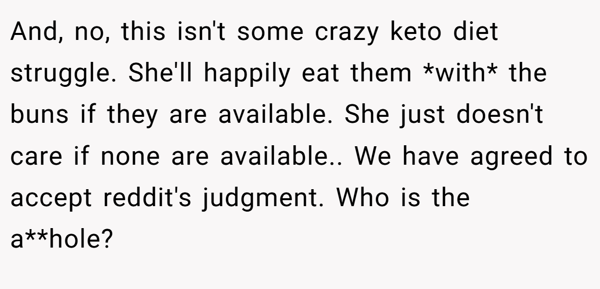 And, no, this isn't some crazy keto diet struggle. She'll happily eat them *with* the buns if they are available. She just doesn't care if none are available.. We have agreed to accept reddit's judgment. Who is the a**hole? 
