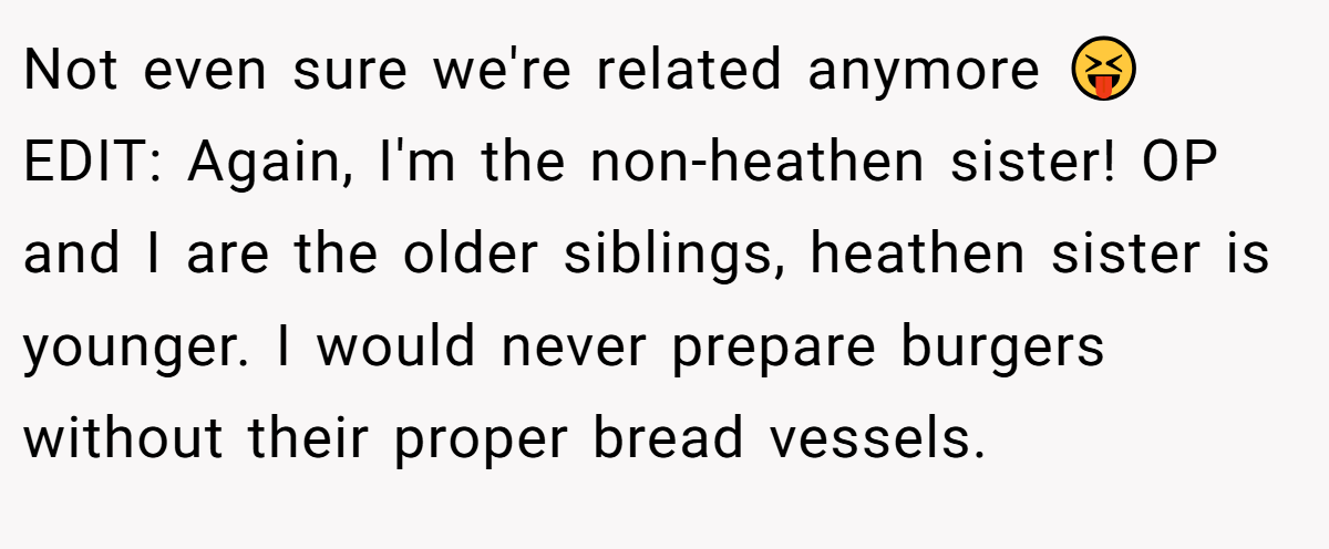 Not even sure we're related anymore 😝 EDIT: Again, I'm the non-heathen sister! OP and I are the older siblings, heathen sister is younger. I would never prepare burgers without their proper bread vessels.