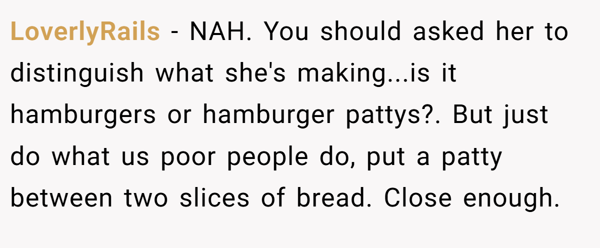LoverlyRails − NAH. You should asked her to distinguish what she's making...is it hamburgers or hamburger pattys?. But just do what us poor people do, put a patty between two slices of bread. Close enough.