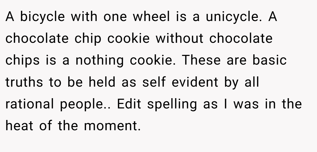 A bicycle with one wheel is a unicycle. A chocolate chip cookie without chocolate chips is a nothing cookie. These are basic truths to be held as self evident by all rational people.. Edit spelling as I was in the heat of the moment.