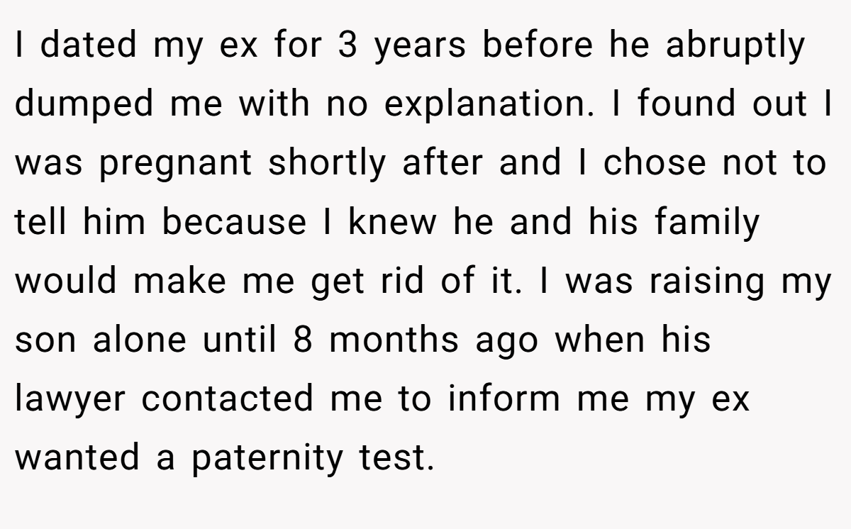I dated my ex for 3 years before he abruptly dumped me with no explanation. I found out I was pregnant shortly after and I chose not to tell him because I knew he and his family would make me get rid of it. I was raising my son alone until 8 months ago when his lawyer contacted me to inform me my ex wanted a paternity test.