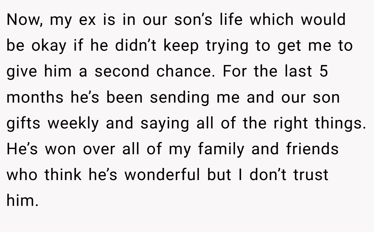 Now, my ex is in our son’s life which would be okay if he didn’t keep trying to get me to give him a second chance. For the last 5 months he’s been sending me and our son gifts weekly and saying all of the right things. He’s won over all of my family and friends who think he’s wonderful but I don’t trust him.
