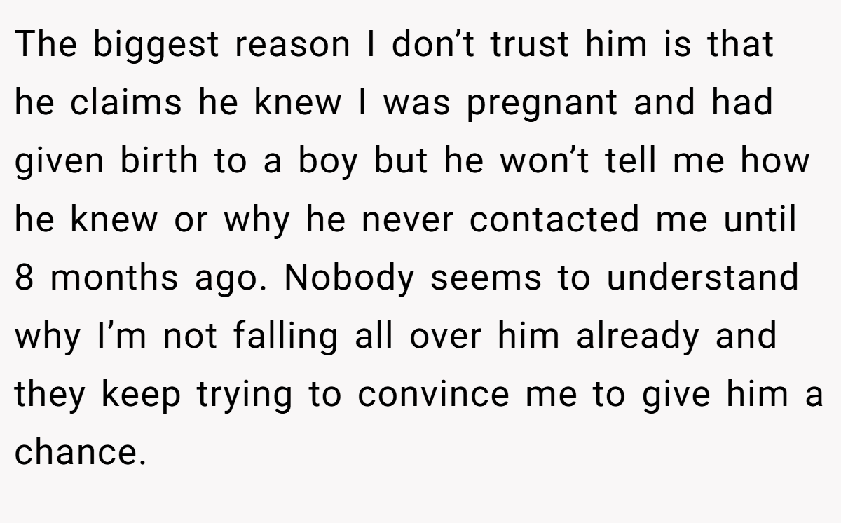 The biggest reason I don’t trust him is that he claims he knew I was pregnant and had given birth to a boy but he won’t tell me how he knew or why he never contacted me until 8 months ago. Nobody seems to understand why I’m not falling all over him already and they keep trying to convince me to give him a chance.