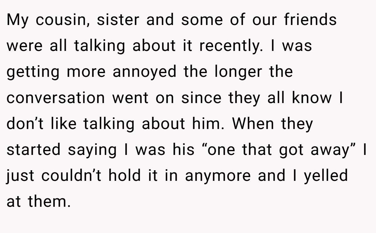 My cousin, sister and some of our friends were all talking about it recently. I was getting more annoyed the longer the conversation went on since they all know I don’t like talking about him. When they started saying I was his “one that got away” I just couldn’t hold it in anymore and I yelled at them.