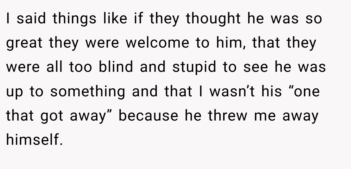I said things like if they thought he was so great they were welcome to him, that they were all too blind and stupid to see he was up to something and that I wasn’t his “one that got away” because he threw me away himself.