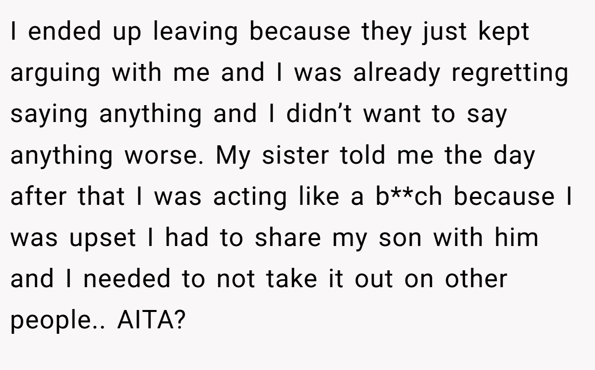 I ended up leaving because they just kept arguing with me and I was already regretting saying anything and I didn’t want to say anything worse. My sister told me the day after that I was acting like a b**ch because I was upset I had to share my son with him and I needed to not take it out on other people.. AITA?