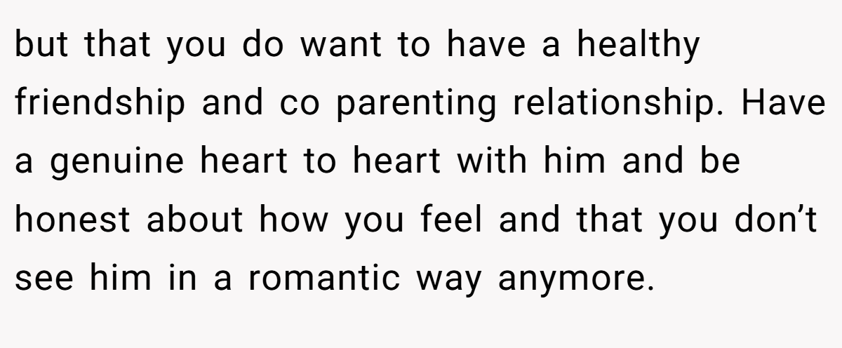 but that you do want to have a healthy friendship and co parenting relationship. Have a genuine heart to heart with him and be honest about how you feel and that you don’t see him in a romantic way anymore.