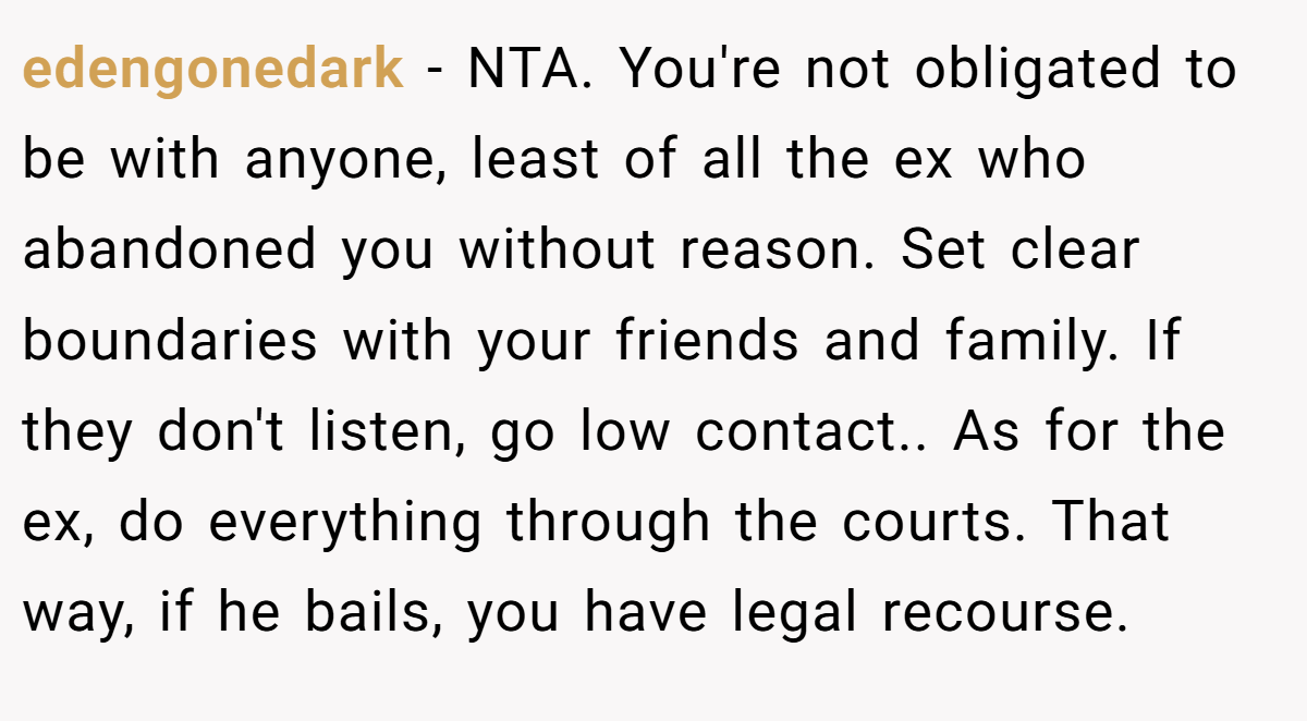 edengonedark - NTA. You're not obligated to be with anyone, least of all the ex who abandoned you without reason. Set clear boundaries with your friends and family. If they don't listen, go low contact.. As for the ex, do everything through the courts. That way, if he bails, you have legal recourse.