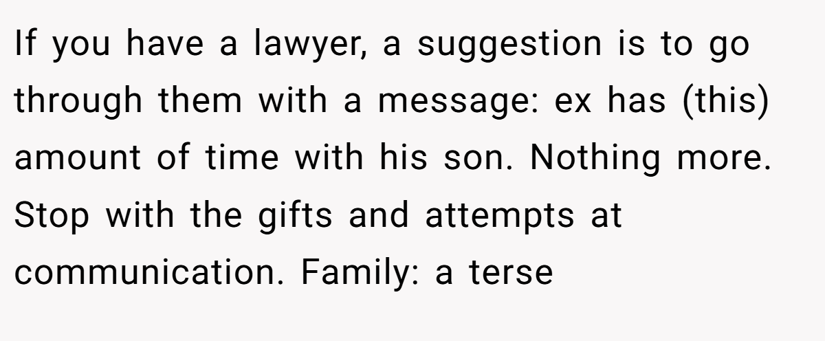If you have a lawyer, a suggestion is to go through them with a message: ex has (this) amount of time with his son. Nothing more. Stop with the gifts and attempts at communication. Family: a terse